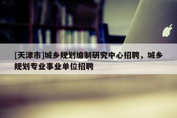 [天津市]城乡规划编制研究中心招聘，城乡规划专业事业单位招聘