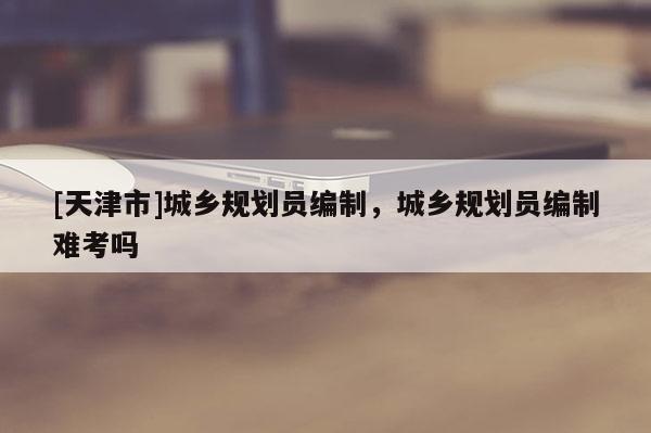 [天津市]城乡规划员编制，城乡规划员编制难考吗