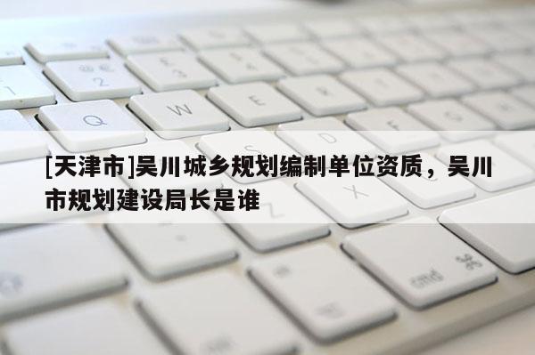 [天津市]吴川城乡规划编制单位资质，吴川市规划建设局长是谁