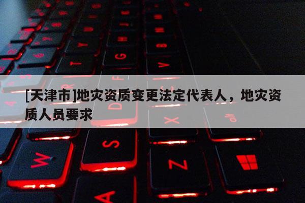 [天津市]地灾资质变更法定代表人，地灾资质人员要求