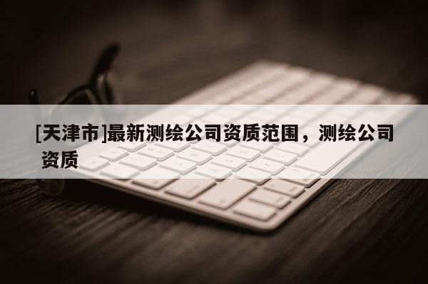 [天津市]最新测绘公司资质范围，测绘公司 资质