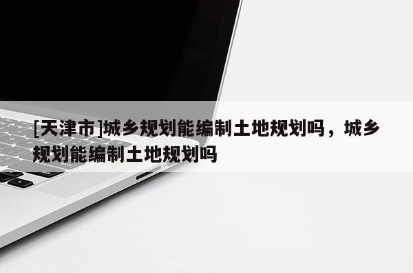 [天津市]城乡规划能编制土地规划吗，城乡规划能编制土地规划吗