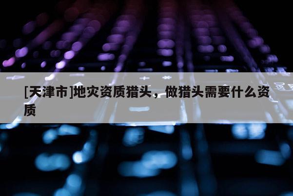 [天津市]地灾资质猎头，做猎头需要什么资质