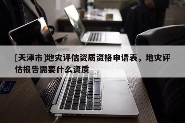[天津市]地灾评估资质资格申请表，地灾评估报告需要什么资质
