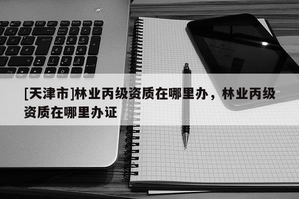 [天津市]林业丙级资质在哪里办，林业丙级资质在哪里办证