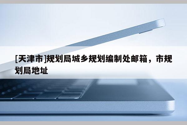 [天津市]规划局城乡规划编制处邮箱，市规划局地址