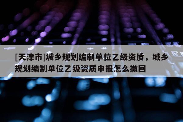 [天津市]城乡规划编制单位乙级资质，城乡规划编制单位乙级资质申报怎么撤回