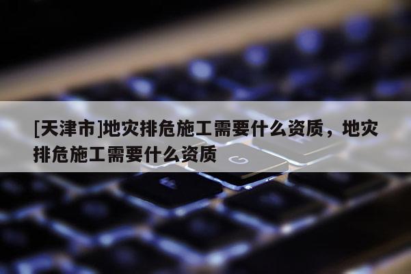 [天津市]地灾排危施工需要什么资质，地灾排危施工需要什么资质