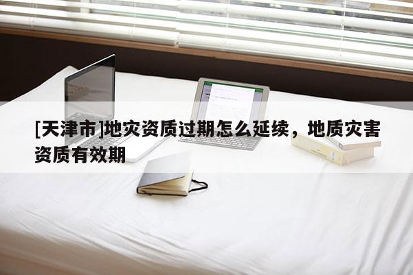 [天津市]地灾资质过期怎么延续，地质灾害资质有效期