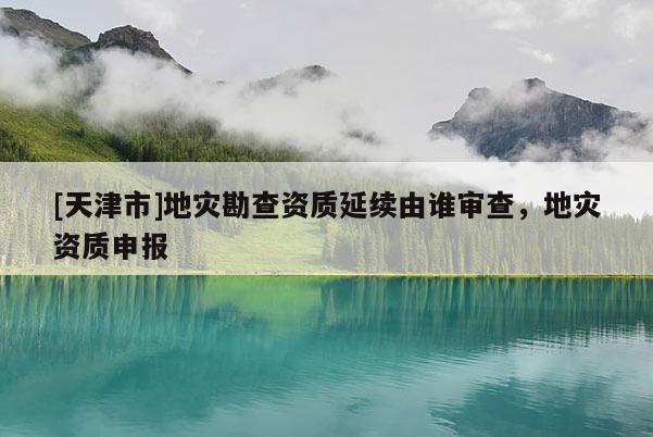 [天津市]地灾勘查资质延续由谁审查，地灾资质申报