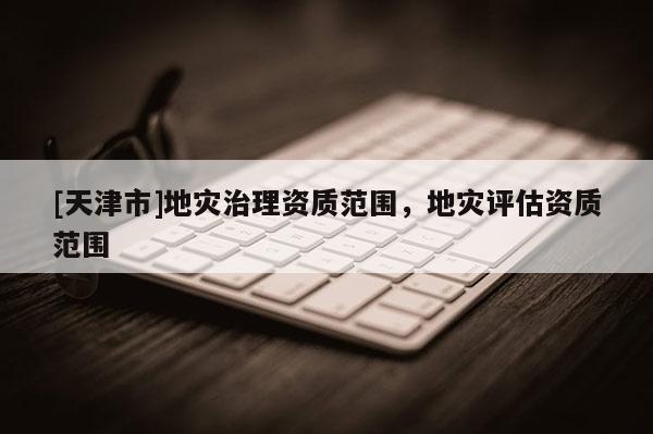 [天津市]地灾治理资质范围，地灾评估资质范围