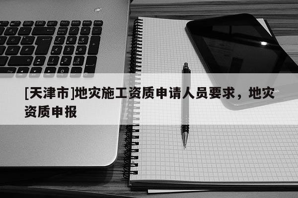 [天津市]地灾施工资质申请人员要求，地灾资质申报