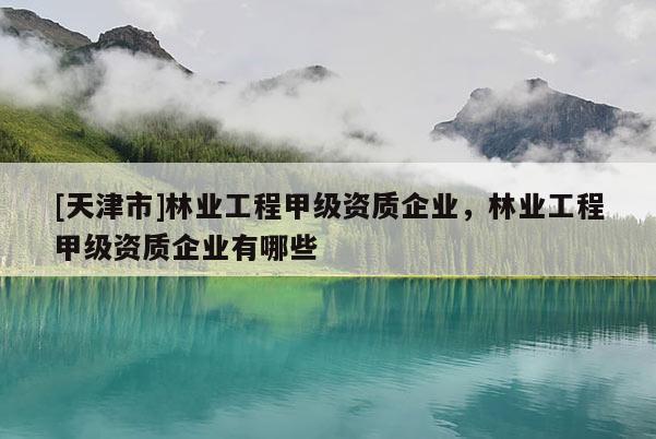 [天津市]林业工程甲级资质企业，林业工程甲级资质企业有哪些