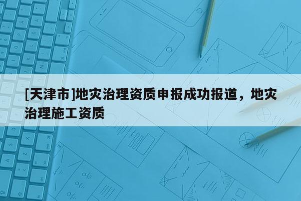 [天津市]地灾治理资质申报成功报道，地灾治理施工资质