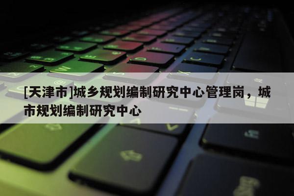 [天津市]城乡规划编制研究中心管理岗，城市规划编制研究中心