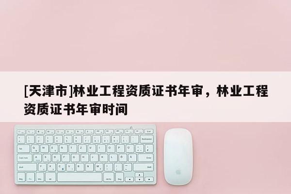 [天津市]林业工程资质证书年审，林业工程资质证书年审时间