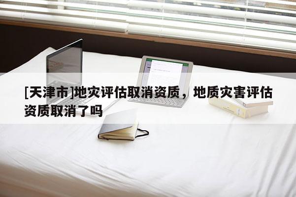 [天津市]地灾评估取消资质，地质灾害评估资质取消了吗