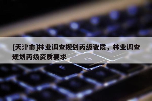 [天津市]林业调查规划丙级资质，林业调查规划丙级资质要求