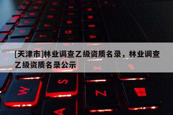 [天津市]林业调查乙级资质名录，林业调查乙级资质名录公示