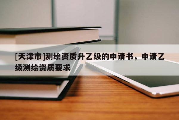 [天津市]测绘资质升乙级的申请书，申请乙级测绘资质要求