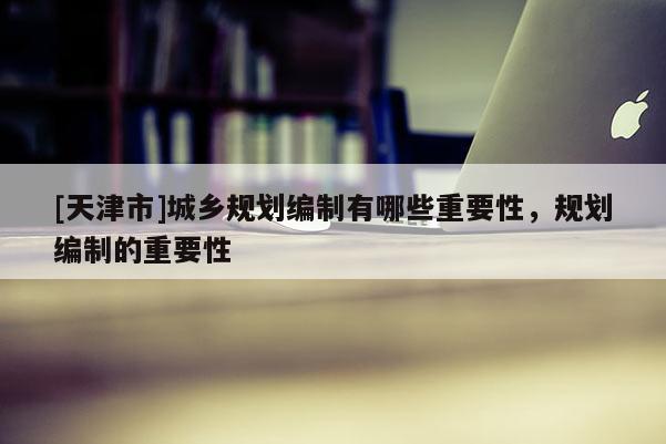 [天津市]城乡规划编制有哪些重要性，规划编制的重要性