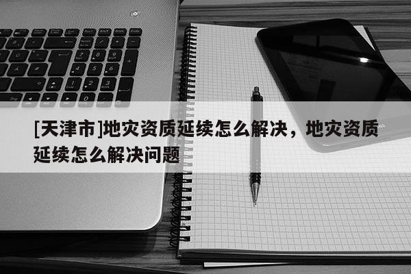 [天津市]地灾资质延续怎么解决，地灾资质延续怎么解决问题