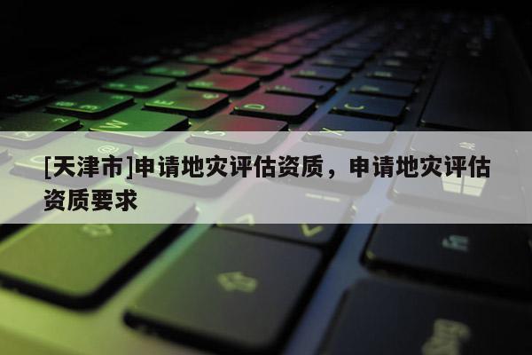 [天津市]申请地灾评估资质，申请地灾评估资质要求