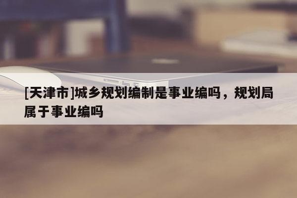 [天津市]城乡规划编制是事业编吗，规划局属于事业编吗