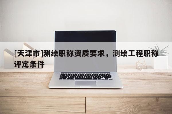 [天津市]测绘职称资质要求，测绘工程职称评定条件