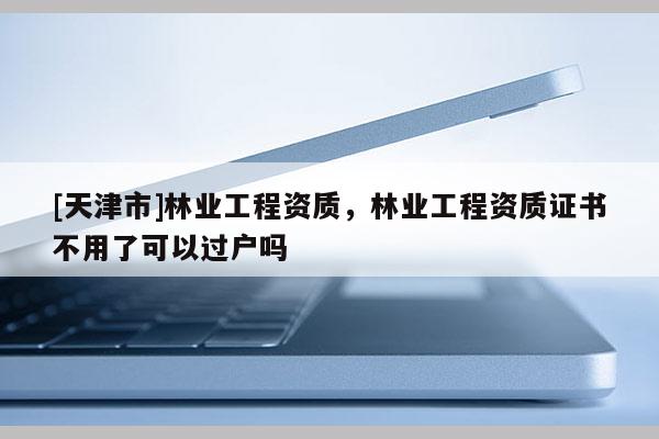 [天津市]林业工程资质，林业工程资质证书不用了可以过户吗