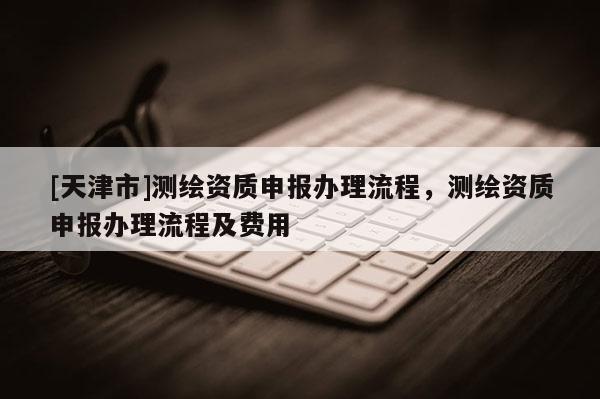 [天津市]测绘资质申报办理流程，测绘资质申报办理流程及费用