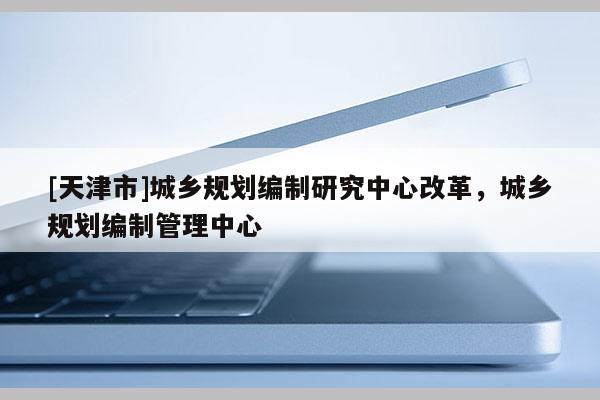 [天津市]城乡规划编制研究中心改革，城乡规划编制管理中心