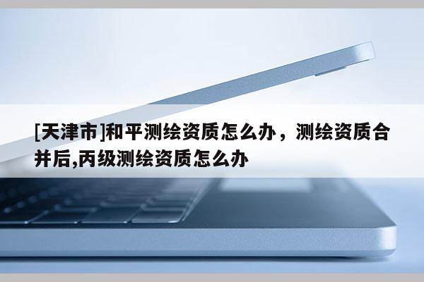 [天津市]和平测绘资质怎么办，测绘资质合并后,丙级测绘资质怎么办