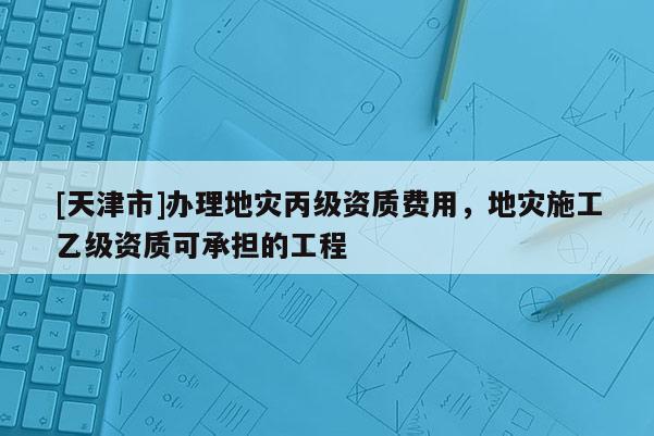 [天津市]办理地灾丙级资质费用，地灾施工乙级资质可承担的工程