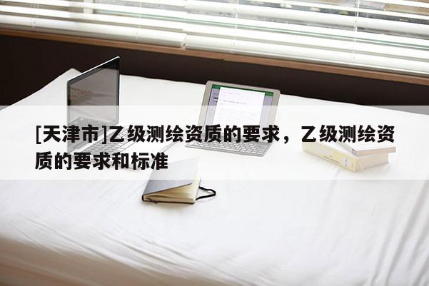 [天津市]乙级测绘资质的要求，乙级测绘资质的要求和标准
