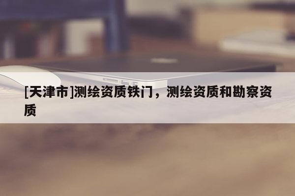 [天津市]测绘资质铁门，测绘资质和勘察资质