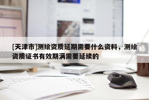 [天津市]测绘资质延期需要什么资料，测绘资质证书有效期满需要延续的