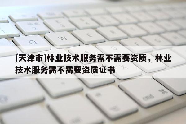 [天津市]林业技术服务需不需要资质，林业技术服务需不需要资质证书