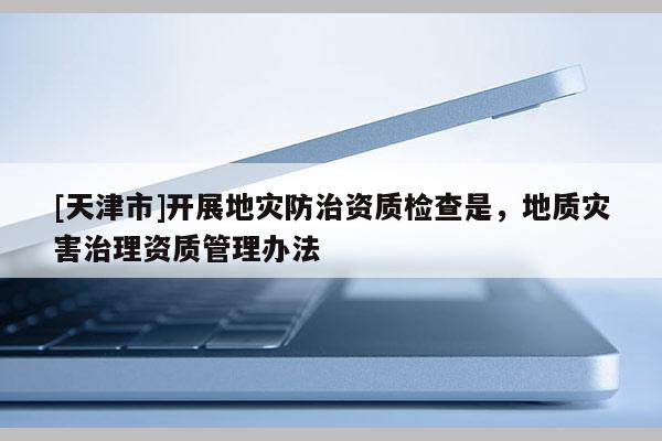 [天津市]开展地灾防治资质检查是，地质灾害治理资质管理办法