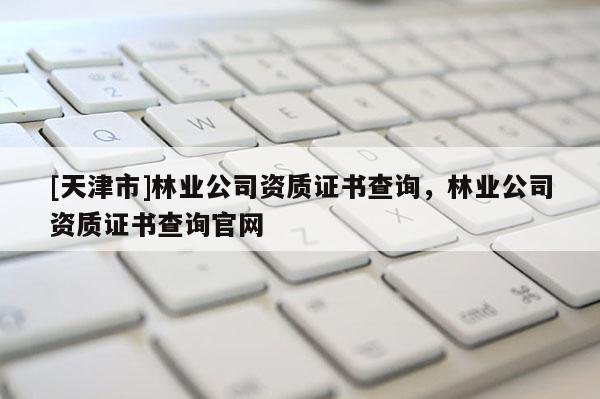[天津市]林业公司资质证书查询，林业公司资质证书查询官网