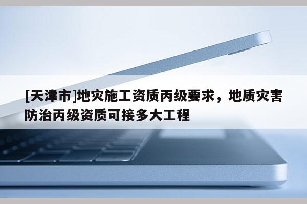 [天津市]地灾施工资质丙级要求，地质灾害防治丙级资质可接多大工程