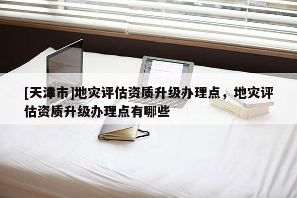 [天津市]地灾评估资质升级办理点，地灾评估资质升级办理点有哪些
