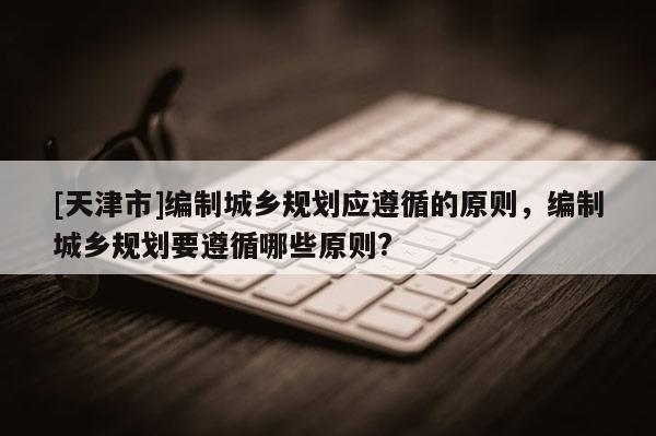 [天津市]编制城乡规划应遵循的原则，编制城乡规划要遵循哪些原则?