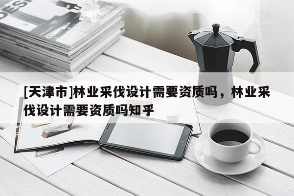 [天津市]林业采伐设计需要资质吗，林业采伐设计需要资质吗知乎