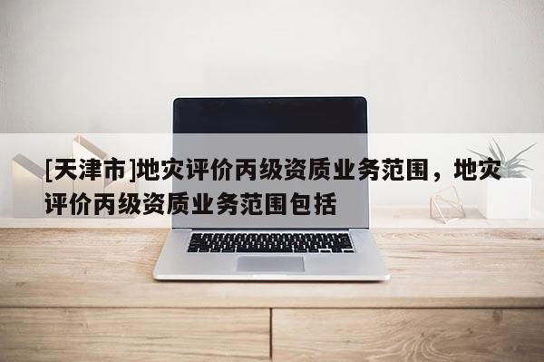 [天津市]地灾评价丙级资质业务范围，地灾评价丙级资质业务范围包括