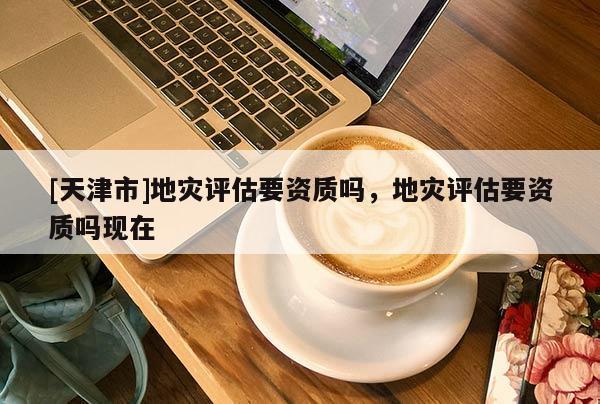 [天津市]地灾评估要资质吗，地灾评估要资质吗现在