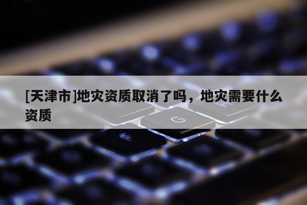 [天津市]地灾资质取消了吗，地灾需要什么资质