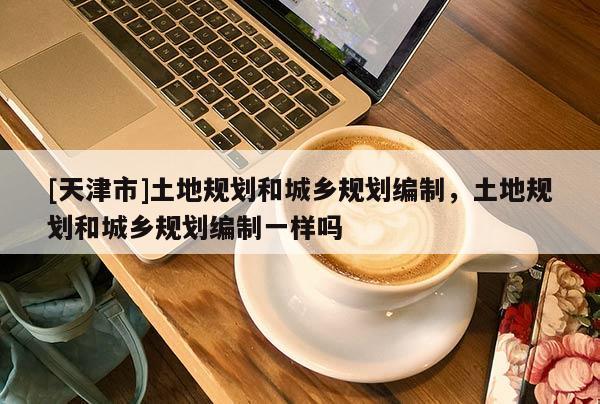 [天津市]土地规划和城乡规划编制，土地规划和城乡规划编制一样吗