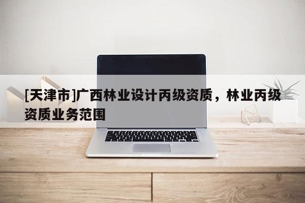 [天津市]广西林业设计丙级资质，林业丙级资质业务范围
