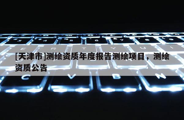 [天津市]测绘资质年度报告测绘项目，测绘资质公告